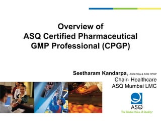 Overview of
ASQ Certified Pharmaceutical
GMP Professional (CPGP)
Seetharam Kandarpa, ASQ CQA & ASQ CPGP
Chair- Healthcare
ASQ Mumbai LMC
 