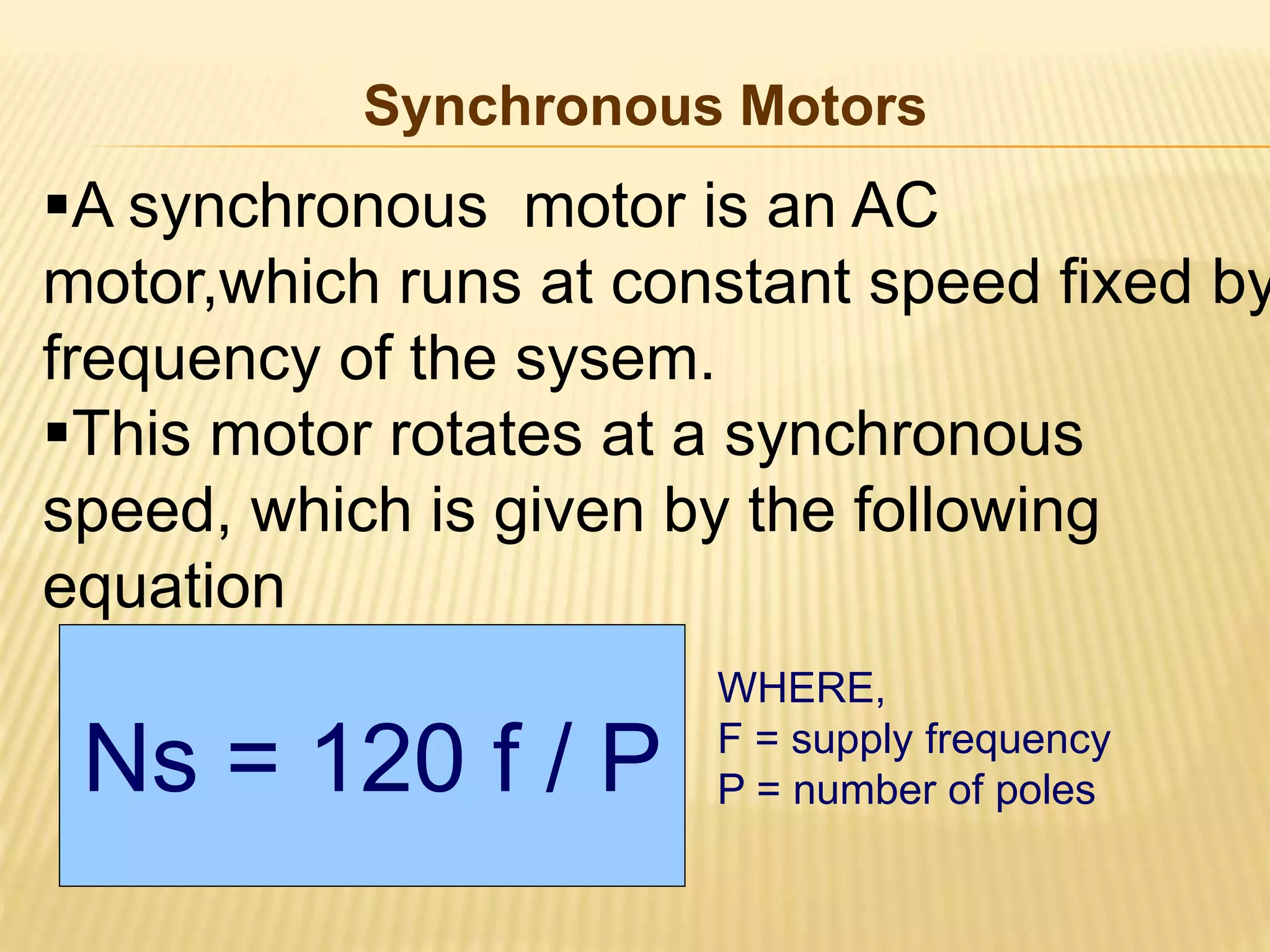 Synchronous Motors 
A synchronous motor is an AC 
motor,which runs at constant speed fixed by 
frequency of the sysem. 
This motor rotates at a synchronous 
speed, which is given by the following 
equation 
Ns = 120 f / P 
WHERE, 
F = supply frequency 
P = number of poles 
 