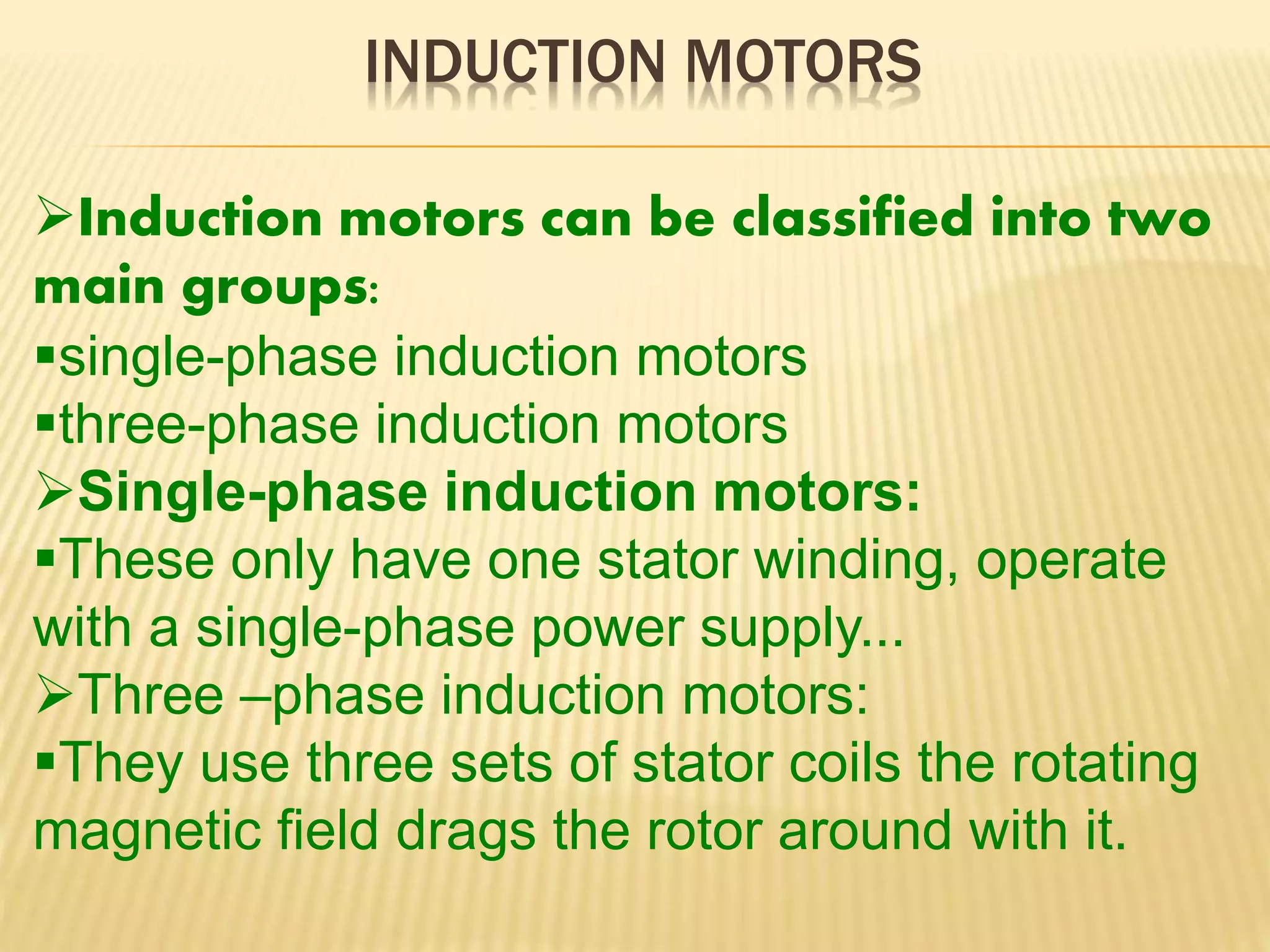 INDUCTION MOTORS 
Induction motors can be classified into two 
main groups: 
single-phase induction motors 
three-phase induction motors 
Single-phase induction motors: 
These only have one stator winding, operate 
with a single-phase power supply... 
Three –phase induction motors: 
They use three sets of stator coils the rotating 
magnetic field drags the rotor around with it. 
 