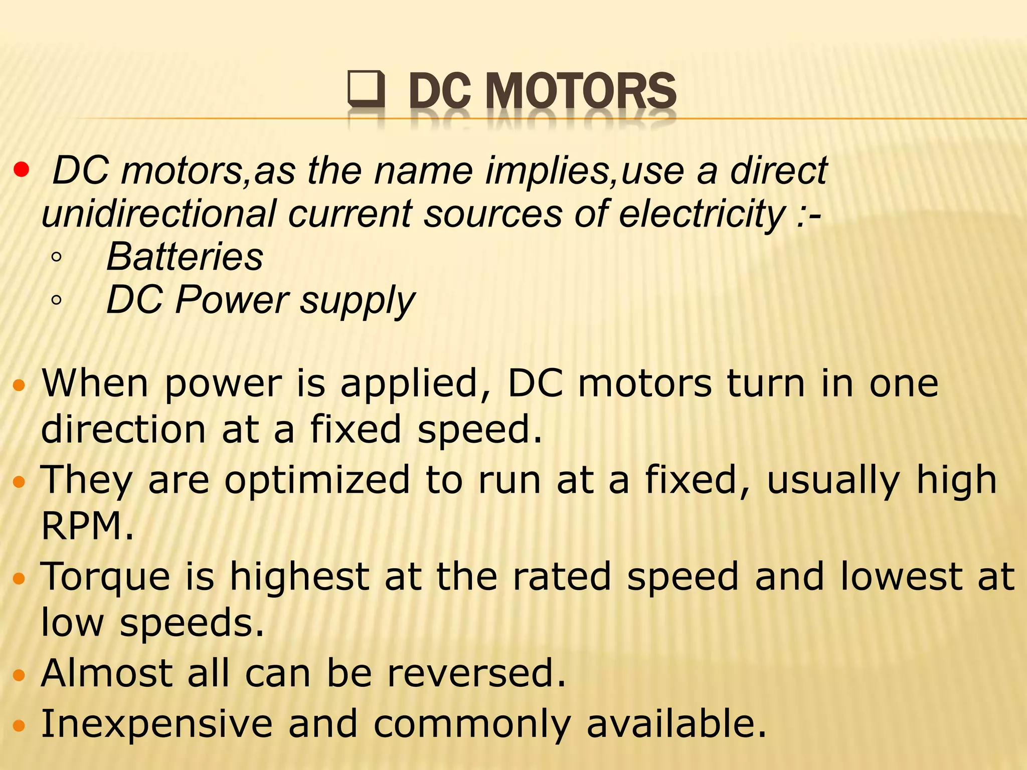  DC MOTORS 
 DC motors,as the name implies,use a direct 
unidirectional current sources of electricity :- 
◦ Batteries 
◦ DC Power supply 
 When power is applied, DC motors turn in one 
direction at a fixed speed. 
 They are optimized to run at a fixed, usually high 
RPM. 
 Torque is highest at the rated speed and lowest at 
low speeds. 
 Almost all can be reversed. 
 Inexpensive and commonly available. 
 