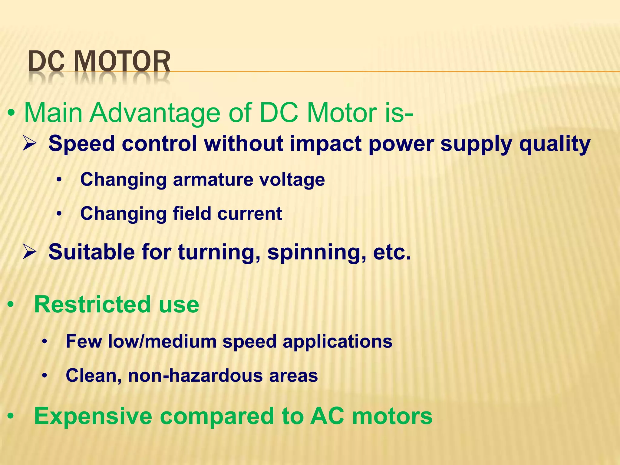 DC MOTOR 
• Main Advantage of DC Motor is- 
 Speed control without impact power supply quality 
• Changing armature voltage 
• Changing field current 
 Suitable for turning, spinning, etc. 
• Restricted use 
• Few low/medium speed applications 
• Clean, non-hazardous areas 
• Expensive compared to AC motors 
 