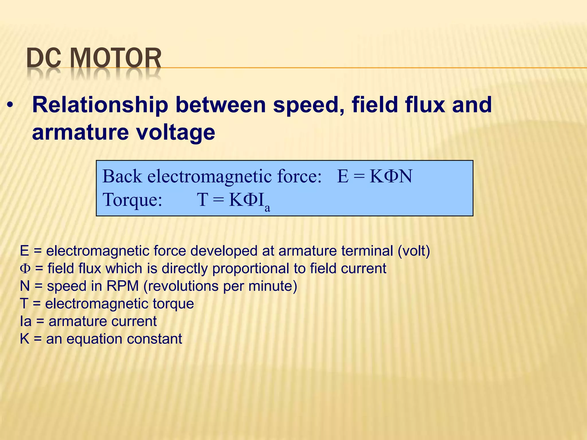 DC MOTOR 
• Relationship between speed, field flux and 
armature voltage 
Back electromagnetic force: E = KN 
Torque: T = KIa 
E = electromagnetic force developed at armature terminal (volt) 
 = field flux which is directly proportional to field current 
N = speed in RPM (revolutions per minute) 
T = electromagnetic torque 
Ia = armature current 
K = an equation constant 
 