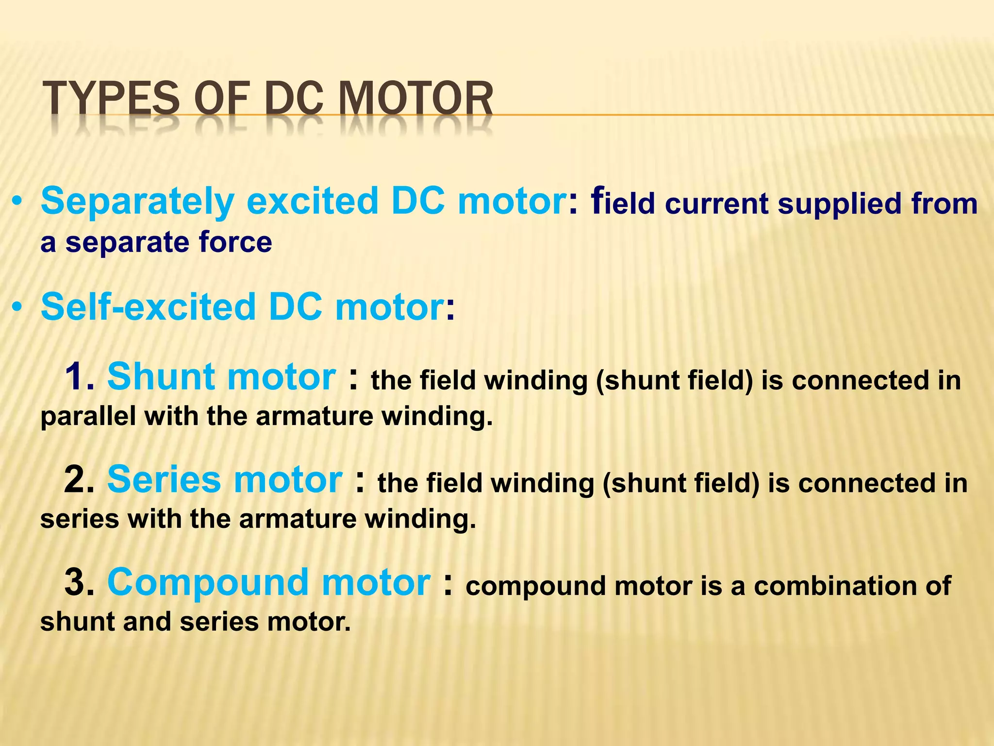 TYPES OF DC MOTOR 
• Separately excited DC motor: field current supplied from 
a separate force 
• Self-excited DC motor: 
1. Shunt motor : the field winding (shunt field) is connected in 
parallel with the armature winding. 
2. Series motor : the field winding (shunt field) is connected in 
series with the armature winding. 
3. Compound motor : compound motor is a combination of 
shunt and series motor. 
 
