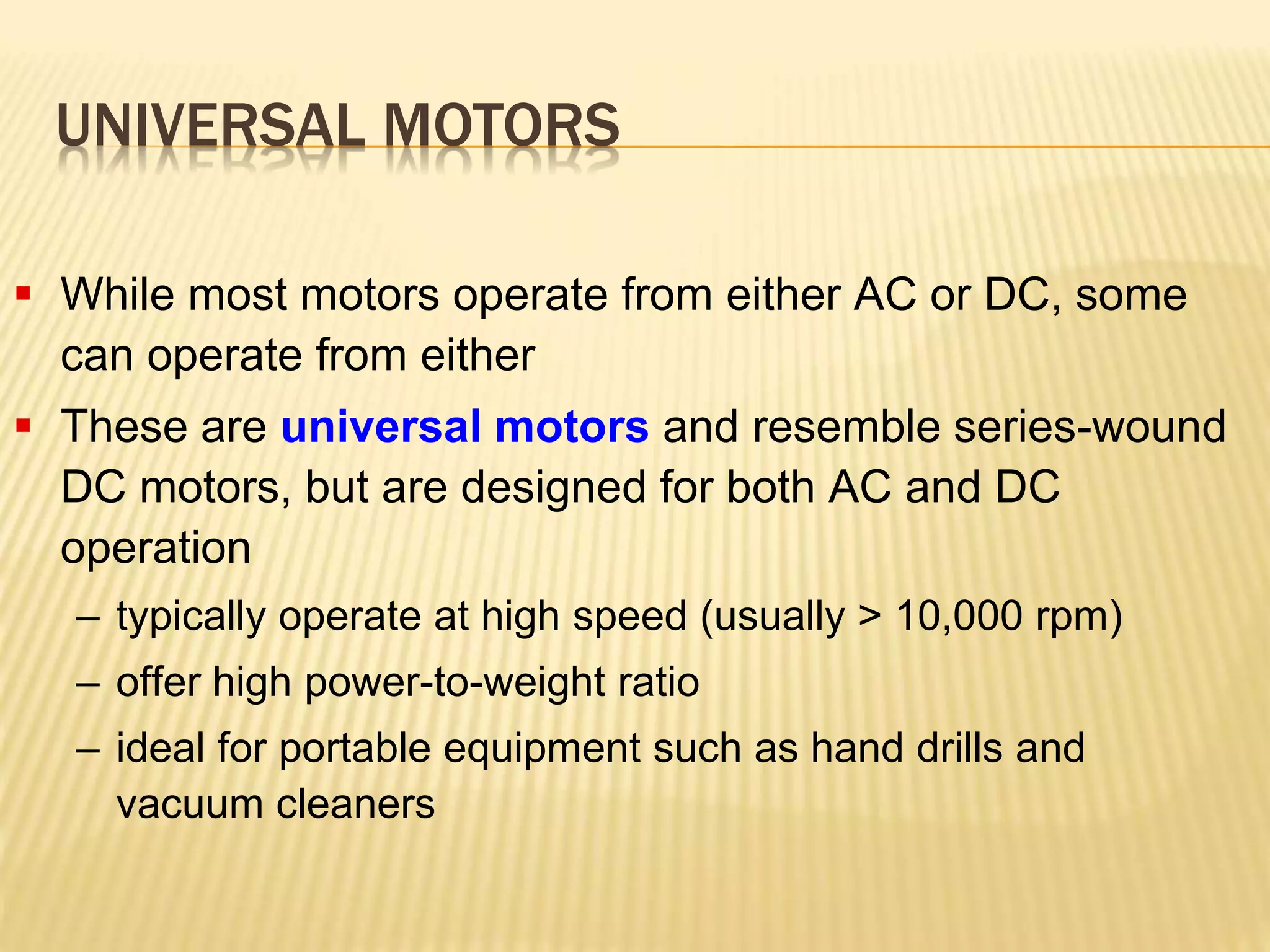 UNIVERSAL MOTORS 
 While most motors operate from either AC or DC, some 
can operate from either 
 These are universal motors and resemble series-wound 
DC motors, but are designed for both AC and DC 
operation 
– typically operate at high speed (usually > 10,000 rpm) 
– offer high power-to-weight ratio 
– ideal for portable equipment such as hand drills and 
vacuum cleaners 
 