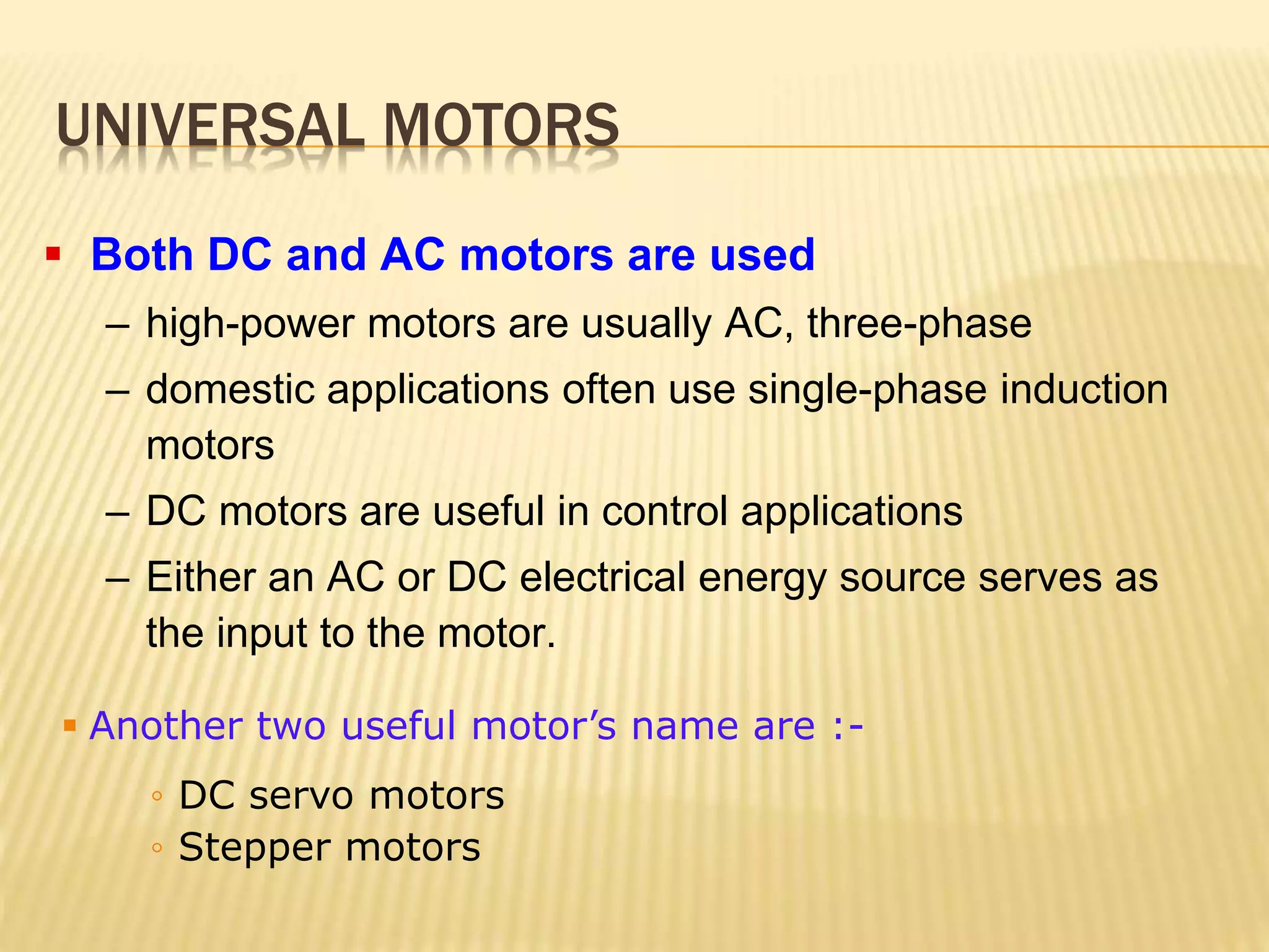 UNIVERSAL MOTORS 
 Both DC and AC motors are used 
– high-power motors are usually AC, three-phase 
– domestic applications often use single-phase induction 
motors 
– DC motors are useful in control applications 
– Either an AC or DC electrical energy source serves as 
the input to the motor. 
 Another two useful motor’s name are :- 
◦ DC servo motors 
◦ Stepper motors 
 