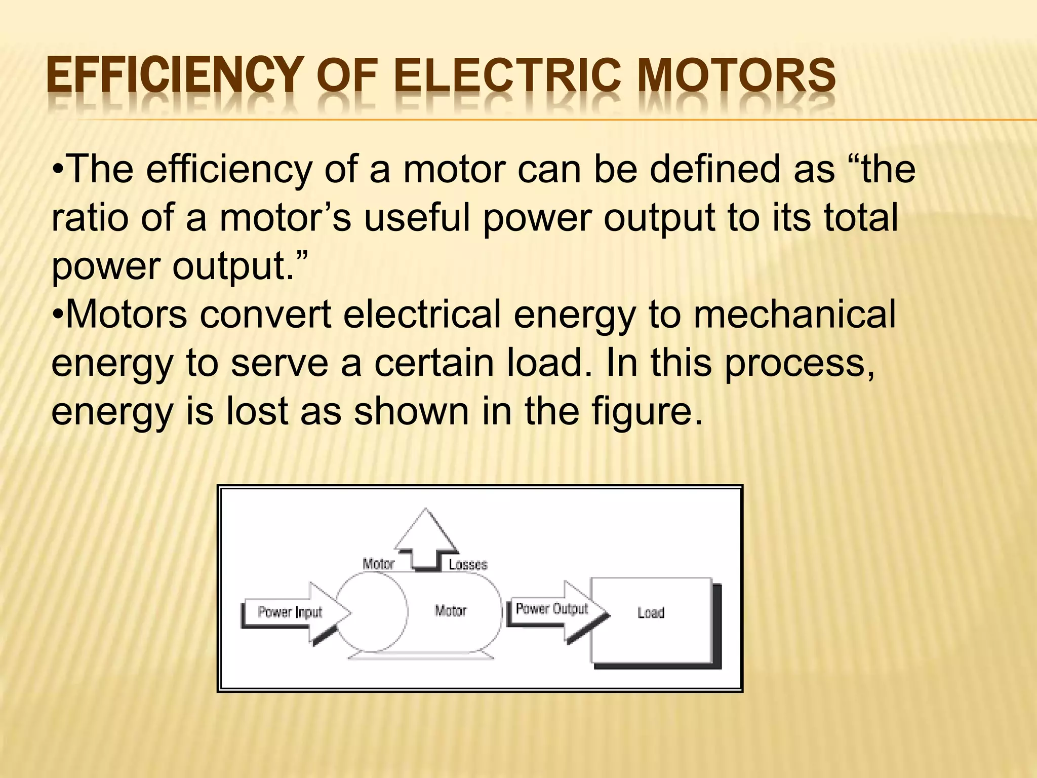 EFFICIENCY OF ELECTRIC MOTORS 
•The efficiency of a motor can be defined as “the 
ratio of a motor’s useful power output to its total 
power output.” 
•Motors convert electrical energy to mechanical 
energy to serve a certain load. In this process, 
energy is lost as shown in the figure. 
 