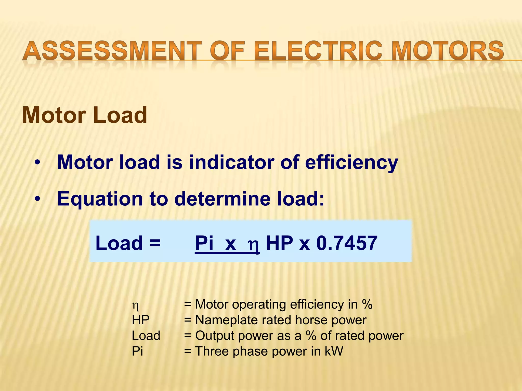Motor Load 
• Motor load is indicator of efficiency 
• Equation to determine load: 
Load = Pi x  HP x 0.7457 
 = Motor operating efficiency in % 
HP = Nameplate rated horse power 
Load = Output power as a % of rated power 
Pi = Three phase power in kW 
 