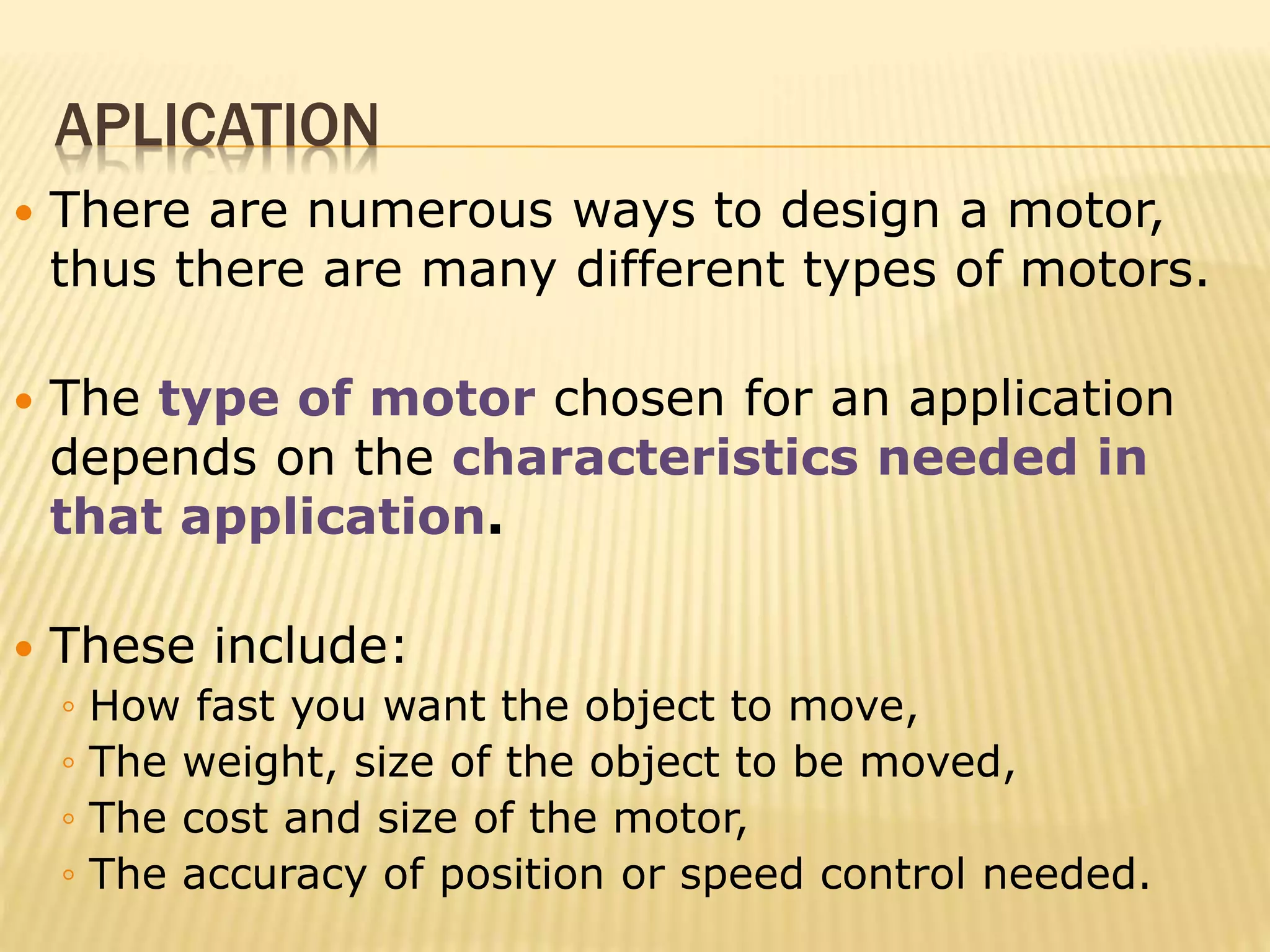 APLICATION 
 There are numerous ways to design a motor, 
thus there are many different types of motors. 
 The type of motor chosen for an application 
depends on the characteristics needed in 
that application. 
 These include: 
◦ How fast you want the object to move, 
◦ The weight, size of the object to be moved, 
◦ The cost and size of the motor, 
◦ The accuracy of position or speed control needed. 
 