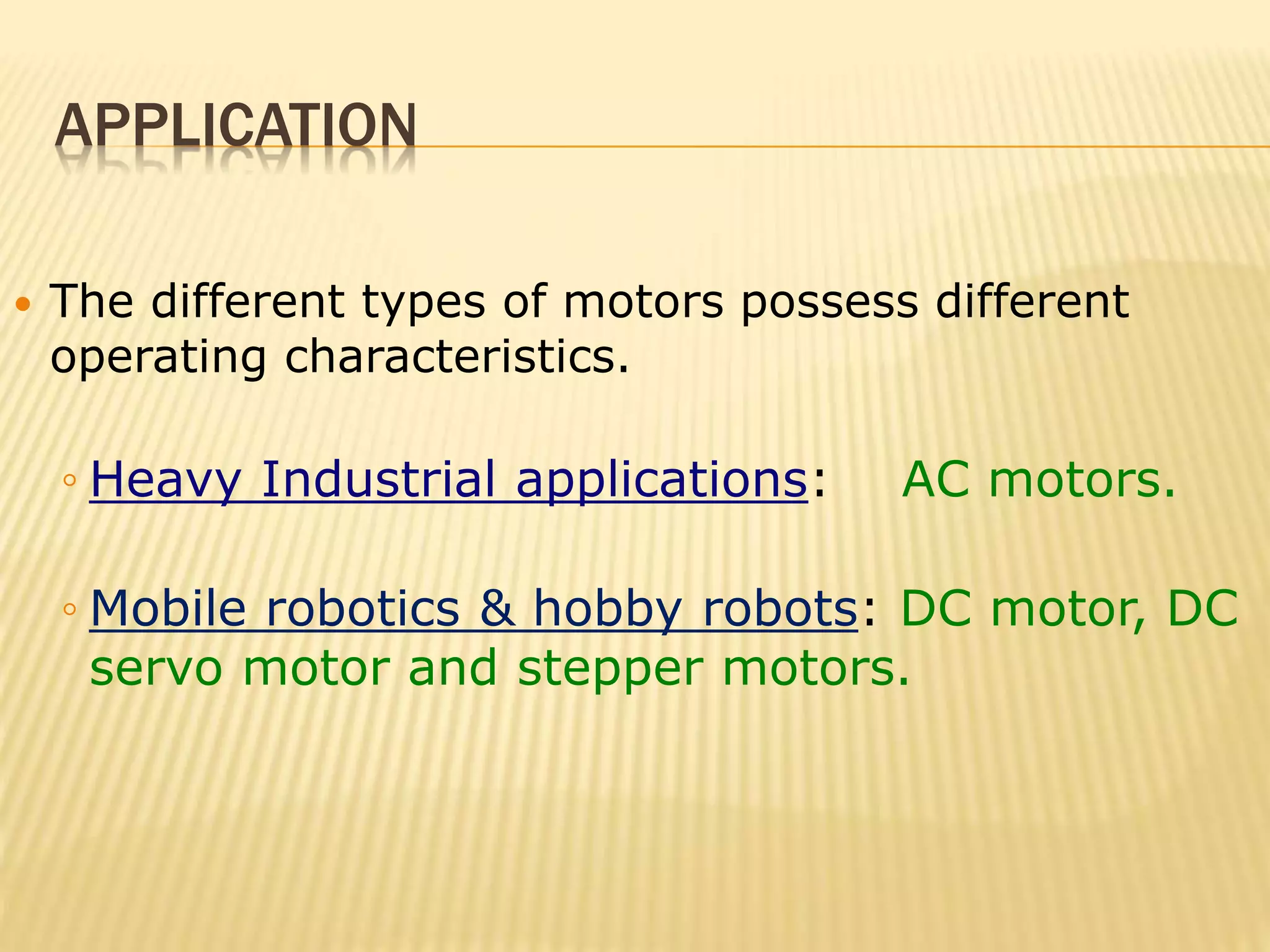 APPLICATION 
 The different types of motors possess different 
operating characteristics. 
◦ Heavy Industrial applications: AC motors. 
◦ Mobile robotics & hobby robots: DC motor, DC 
servo motor and stepper motors. 
 