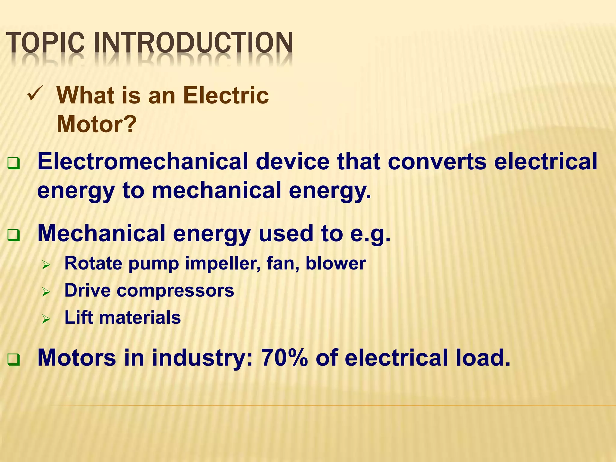 TOPIC INTRODUCTION 
 What is an Electric 
Motor? 
 Electromechanical device that converts electrical 
energy to mechanical energy. 
 Mechanical energy used to e.g. 
 Rotate pump impeller, fan, blower 
 Drive compressors 
 Lift materials 
 Motors in industry: 70% of electrical load. 
 