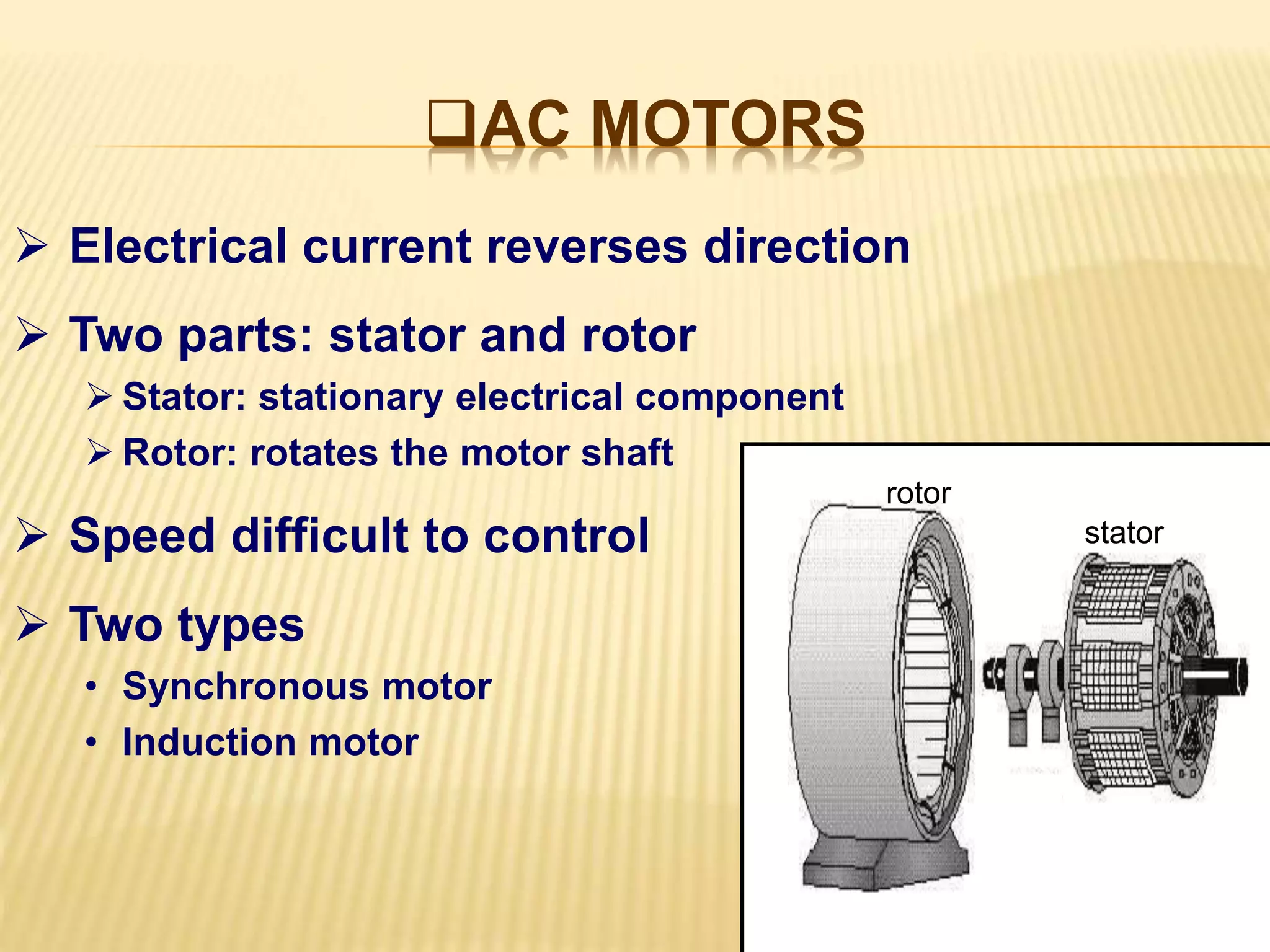 AC MOTORS 
 Electrical current reverses direction 
 Two parts: stator and rotor 
 Stator: stationary electrical component 
 Rotor: rotates the motor shaft 
 Speed difficult to control 
 Two types 
• Synchronous motor 
• Induction motor 
stator 
rotor 
 