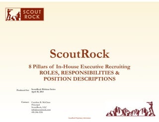 ScoutRock
8 Pillars of In-House Executive Recruiting
ROLES, RESPONSIBILITIES &
POSITION DESCRIPTIONS
Produced for:

Contact:

ScoutRock Webinar Series
April 30, 2013

Caroline B. McClure
Principal
ScoutRock, LLC
info@scoutrock.com
410-246-2156

1

ScoutRock Proprietary Information

 