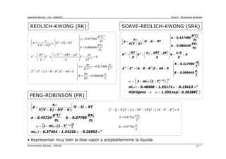 Ingeniería Química - Univ. Valladolid Tema 2 - Ecuaciones de Estado
Termodinámica Aplicada – 2005/06 p.11
REDLICH-KWONG (RK) SOAVE-REDLICH-KWONG (SRK)
• Representan muy bien la fase vapor y aceptablemente la líquida.
PENG-ROBINSON (PR)
( )
( )
⎪
⎪
⎩
⎪
⎪
⎨
⎧
=
=
=
−
−
−
+
−
=
−
⎟
⎟
⎠
⎞
⎜
⎜
⎝
⎛ −
−
+
⎟
⎟
⎠
⎞
⎜
⎜
⎝
⎛
−
⎪
⎪
⎩
⎪
⎪
⎨
⎧
=
=
=
−
⎟
⎟
⎠
⎞
⎜
⎜
⎝
⎛
+
+
r
r
2
r
r
2
2
3
2
2
3
2
C
2
T
p
086640
.
0
B
T
p
427480
.
0
A
0
AB
Z
B
B
A
Z
Z
0
p
b
a
V
p
pb
bRT
a
V
p
RT
V
Pc
RTc
086640
.
0
b
Pc
T
R
427480
.
0
a
RT
b
V
)
b
V
(
V
a
p
α
α
α
α
( )( )
[ ]
( )
( )
r
2
2
2
/
1
r
T
30288
.
0
exp
202
.
1
Hidrógeno
15613
.
0
55171
.
1
48508
.
0
m
T
1
m
1
−
=
→
−
+
=
−
+
=
α
ω
ω
ω
ω
α
( )
( )
2 2.5
1/ 2
1/ 2 2
3 2
1/2
2 2.5 2.5
3 2 2
0.427480
( )
0.086640
/
0
0.427480
0
0.086640
C
r
r
r
r
R T
a
a Pc
p V b RT
V V b T RTc
b
Pc
RT a T bRT pb ab
V V V
p p pT
p
ap
A
R T T
Z Z A B B Z AB
p
bp
B
RT T
⎧
=
⎪
⎛ ⎞ ⎪
+ − = ⎨
⎜ ⎟
+
⎝ ⎠ ⎪ =
⎪
⎩
⎛ ⎞
⎛ ⎞ − −
− + − =
⎜ ⎟
⎜ ⎟
⎝ ⎠ ⎝ ⎠
⎧
= =
⎪
⎪
− + − − − = ⎨
⎪ = =
⎪
⎩
( )
( )
( )( )
[ ]
( ) 2
2
2
/
1
r
2
C
2
26992
.
0
54226
.
1
37464
.
0
m
T
1
m
1
Pc
RTc
07780
.
0
b
Pc
T
R
45724
.
0
a
RT
b
V
b
V
b
)
b
V
(
V
a
p
ω
ω
ω
ω
α
α
−
+
=
−
+
=
=
=
=
−
⎟
⎟
⎠
⎞
⎜
⎜
⎝
⎛
−
+
+
+
( ) ( ) ( )
3 2 2 2 3
2
1 3 2 0
0.45724
0.07780
r
r
r
r
Z B Z A B B Z AB B B
p
A
T
p
B
T
α
− − + − − − − − =
=
=
 