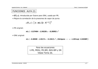 Ingeniería Química - Univ. Valladolid Tema 2 - Ecuaciones de Estado
Termodinámica Aplicada – 2005/06 p.12
FUNCIONES ALFA (I)
• f(T,ω); introducida por Soave para SRK; usada por PR.
• Mejora la correlación de la presiones de vapor de puros
• PR original:
• SRK original:
( ) ( )( )
[ ]2
2
/
1
r
T
1
m
1
,
T −
+
= ω
ω
α
( ) 2
26992
.
0
54226
.
1
37464
.
0
m ω
ω
ω −
+
=
( ) ( )
r
2
T
30288
.
0
exp
202
.
1
Hidrógeno
,
15613
.
0
55171
.
1
48508
.
0
m −
=
→
−
+
= α
ω
ω
ω
Para las ecuaciones
t-PR, PRSV, PR-BM, RKS-BM y SR
Véase Tema 2b.
 