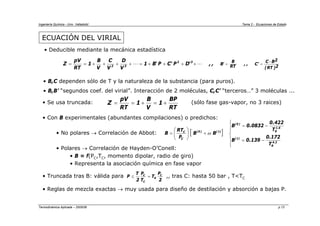 Ingeniería Química - Univ. Valladolid Tema 2 - Ecuaciones de Estado
Termodinámica Aplicada – 2005/06 p.13
ECUACIÓN DEL VIRIAL
• Deducible mediante la mecánica estadística
2
)
RT
(
2
B
C
'
C
,
,
RT
B
'
B
,
,
'
D
P
'
C
P
'
B
1
V
D
V
C
V
B
1
RT
pV
Z 3
2
3
2
−
=
=
+
+
+
+
=
+
+
+
+
=
= "
"
• B,C dependen sólo de T y la naturaleza de la substancia (para puros).
• B,B’ “segundos coef. del virial”. Interacción de 2 moléculas, C,C’ “terceros…” 3 moléculas ...
• Se usa truncada: (sólo fase gas-vapor, no 3 raices)
• Con B experimentales (abundantes compilaciones) o predichos:
• No polares → Correlación de Abbot:
• Polares → Correlación de Hayden-O’Conell:
• B = f(PC,TC, momento dipolar, radio de giro)
• Representa la asociación química en fase vapor
RT
BP
1
V
B
1
RT
pV
Z +
=
+
=
=
[ ]
⎪
⎪
⎩
⎪
⎪
⎨
⎧
−
=
−
=
+
⎟
⎟
⎠
⎞
⎜
⎜
⎝
⎛
=
2
.
4
R
)
1
(
6
.
1
R
)
0
(
)
1
(
)
0
(
C
C
T
172
.
0
139
.
0
B
T
422
.
0
0832
.
0
B
B
B
P
RT
B ω
• Truncada tras B: válida para ,, tras C: hasta 50 bar , T<TC
• Reglas de mezcla exactas → muy usada para diseño de destilación y absorción a bajas P.
2
P
T
T
P
2
T
P C
R
C
C
=
≤
 