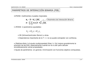 Ingeniería Química - Univ. Valladolid Tema 2 - Ecuaciones de Estado
Termodinámica Aplicada – 2005/06 p.15
PARÁMETROS DE INTERACCIÓN BINARIA (PIB)
•1PVDW: Coeficientes cruzados mejorados
• 2PVDW: 2 parámetros ajustables:
• SR (Schwartzentruber-Renon) y otras.
• Dependencia importante de la T => no se puede extrapolar con confianza.
• (Mathias-Klotz:) el ajuste multipropiedad (Psat, h, Cp) mejora grandemente la
precisión de las EoS; especialmente cuando se va a usar para calcular
simultáneamente varias propiedades.
• Ajuste de parámetros: en general, minimización con funciones objetivo compuestas.
( )
( )
∑∑ −
=
−
=
i j
j
i
ij
j
i
j
i
ij
ij
a
a
k
1
x
x
a
a
a
k
1
a Parametro de Interacción Binaria
ij ij i ji j
k K x K x
= +
 