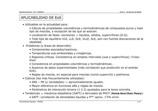 Ingeniería Química - Univ. Valladolid Tema 2 - Ecuaciones de Estado
Termodinámica Aplicada – 2005/06 p.19
APLICABILIDAD DE EoS
• Utilizables en la actualidad para:
• Cálculo de propiedades volumétricas y termodinámicas de compuestos puros y todo
tipo de mezclas, a excepción de las que se asocian.
• Localización de fases: escisiones ⇒ líquidos, sólidos, supercríticos (G-G).
• Todo tipo de equilibrio VLE, LLE, GLE, VLLE, SLE, aún con fuertes desviaciones de la
idealidad.
• Problemas (y áreas de desarrollo):
• Componentes asociados/reactivos.
• Temperaturas sub-ambientales y criogénicas.
• Regiones críticas. Consistencia en amplios intervalos (sub y supercríticos): Cross-
Over.
• Consistencia en propiedades volumétricas y termodinámicas .
• Ausencia de datos experimentales (más correlación que predicción en el sentido
EoS).
• Reglas de mezcla, en especial para mezclas (cond+supercrit) y polímeros.
• Cúbicas (las más frecuentemente utilizadas):
• SRK – PR (y variedades) ⇒ aproximadamente iguales.
• Mayor diferencia en funciones alfa y reglas de mezcla.
• Parámetros de interacción binaria (1 ó 2) ajustados para la tarea concreta.
• Tendencias ⇒ mecánica estadística (SAFT) o derivados de PHCT (Pertub.Hard.Chain.Theory):
• SAFT: correlación de densidades líquidas y PSAT aprox. 1'5% error.
 
