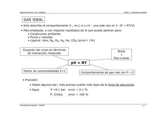Ingeniería Química - Univ. Valladolid Tema 2 - Ecuaciones de Estado
Termodinámica Aplicada – 2005/06 p.2
GAS IDEAL
• Solo describe el comportamiento V , no L ni L+V : una sola raiz en V (P = RT/V)
• Más empleada, y con mejores resultados de lo que puede parecer para:
• Condiciones ambiente
• Puros y mezclas
• Ligeros: Aire, N2, O2, H2, He, CO2 (error< 1%)
• Precisión:
• Hasta algunos bar; más precisa cuanto más lejos de la linea de saturación.
• Agua P <0.1 bar error < 0.1 %
P. Crítico error ~ 100 %
pV = RT
Factor de compresibilidad Z=1
Boyle
+
Gay-Lussac
Comportamiento de gas real con P ≈ 0
Ecuación del virial sin términos
de interacción molecular
 