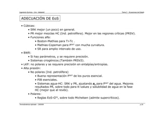 Ingeniería Química - Univ. Valladolid Tema 2 - Ecuaciones de Estado
Termodinámica Aplicada – 2005/06 p.20
ADECUACIÓN DE EoS
• Cúbicas:
• SRK mejor (un poco) en general.
• PR mejor mezclas HC (Ind. petrolífera). Mejor en las regiones críticas (PRSV).
• Funciones alfa:
• Boston-Mathias para T>Tc .
• Mathias-Copeman para PSAT con mucha curvatura.
• SR para amplio intervalo de uso.
• BWR:
• Si hay parámetros, y se requiere precisión.
• Sistemas criogénicos.(También PRSV2).
• LKP: no polares y se requiere precisión en entalpías/entropías.
• Alta presión:
• No polares (Ind. petrolífera)
• Buena representación PSAT de los puros esencial.
• PIB esenciales.
• Sistemas agua-HC: SRK y PR, ajustando aii para PSAT del agua. Mejores
resultados PR, sobre todo para K-values y solubilidad de agua en la fase
HC (mejor que al revés).
• Polares:
• Reglas EoS-GEX, sobre todo Michelsen (admite supercríticos).
 