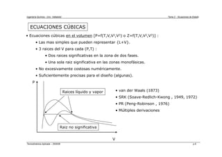 Ingeniería Química - Univ. Valladolid Tema 2 - Ecuaciones de Estado
Termodinámica Aplicada – 2005/06 p.6
ECUACIONES CÚBICAS
• Ecuaciones cúbicas en el volumen [P=f(T,V,V2,V3) o Z=f(T,V,V2,V3)] :
• Las mas simples que pueden representar {L+V}.
• 3 raices del V para cada (P,T) :
• Dos raices significativas en la zona de dos fases.
• Una sola raiz significativa en las zonas monofásicas.
• No excesivamente costosas numéricamente.
• Suficientemente precisas para el diseño (algunas).
P
V
Raices líquido y vapor
Raiz no significativa
• van der Waals (1873)
• SRK (Soave-Redlich-Kwong , 1949, 1972)
• PR (Peng-Robinson , 1976)
• Múltiples derivaciones
 