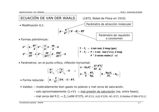Ingeniería Química - Univ. Valladolid Tema 2 - Ecuaciones de Estado
Termodinámica Aplicada – 2005/06 p.7
ECUACIÓN DE VAN DER WAALS
Parámetro de atracción molecular
Parámetro de repulsión
o covolumen
• Formas polinómicas:
• Parámetros: en el punto crítico, inflexión horizontal:
⎢
⎢
⎢
⎢
⎢
⎣
⎡
⎟
⎟
⎠
⎞
⎜
⎜
⎝
⎛
≠
=
=
=
=
=
→
=
⎟
⎟
⎠
⎞
⎜
⎜
⎝
⎛
∂
∂
=
⎟
⎠
⎞
⎜
⎝
⎛
∂
∂
.
I
.
G
C
C
C
C
C
C
C
2
C
2
2
C
C
T
2
2
T
R
T
3
V
p
8
R
p
8
RT
3
V
b
p
T
R
64
27
V
p
3
a
0
V
p
V
p
C
C
• Forma reducida: ( ) r
r
2
r
r T
8
1
V
3
V
3
p =
−
⎟
⎟
⎠
⎞
⎜
⎜
⎝
⎛
+
• Validez: - moderadamente bien gases no polares y mal cerca de saturación.
- solo aproximadamente {L+V} → mal presión de saturación (eq. entre fases).
- mal cerca del P.C.→ Zc:[vdW:0’375, HF:0’12, H2O:0’229, HC∼0’27, G.Nobles:0’286-0’311]
(1873, Nobel de Física en 1910)
• Modificación G.I.
( ) ( )
0
RT
abp
Z
RT
ap
Z
1
RT
bp
Z
0
p
ab
V
p
a
V
p
RT
b
V
3
2
2
2
3
2
3
=
−
⎥
⎦
⎤
⎢
⎣
⎡
+
⎥
⎦
⎤
⎢
⎣
⎡
+
−
=
−
⎥
⎦
⎤
⎢
⎣
⎡
+
⎥
⎦
⎤
⎢
⎣
⎡
+
−
⎢
⎢
⎢
⎣
⎡
+
↑
↓
→
<
→
>
v)
(l
reales
raices
3
P
imag
2
v),
ó
(l
real
raiz
1
P
T
T
(gas)
imag
2
real,
raiz
1
T
T
C
C
( ) RT
b
V
V
a
p 2
=
−
⎟
⎠
⎞
⎜
⎝
⎛
+
 