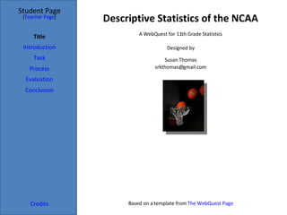 Descriptive Statistics of the NCAA Student Page Title Introduction Task Process Evaluation Conclusion Credits [ Teacher Page ] A WebQuest for 11th Grade Statistics Designed by Susan Thomas [email_address] Based on a template from  The WebQuest Page 