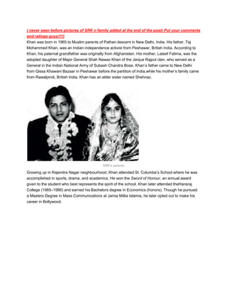 ( never seen before pictures of SRK n family added at the end of the post) Put your comments
and ratings guys!!!!)
Khan was born in 1965 to Muslim parents of Pathan descent in New Delhi, India. His father, Taj
Mohammed Khan, was an Indian independence activist from Peshawar, British India. According to
Khan, his paternal grandfather was originally from Afghanistan. His mother, Lateef Fatima, was the
adopted daughter of Major General Shah Nawaz Khan of the Janjua Rajput clan, who served as a
General in the Indian National Army of Subash Chandra Bose. Khan’s father came to New Delhi
from Qissa Khawani Bazaar in Peshawar before the partition of India,while his mother’s family came
from Rawalpindi, British India. Khan has an elder sister named Shehnaz.




                                           SRK's parents

Growing up in Rajendra Nagar neighbourhood, Khan attended St. Columba’s School where he was
accomplished in sports, drama, and academics. He won the Sword of Honour, an annual award
given to the student who best represents the spirit of the school. Khan later attended theHansraj
College (1985–1988) and earned his Bachelors degree in Economics (honors). Though he pursued
a Masters Degree in Mass Communications at Jamia Millia Islamia, he later opted out to make his
career in Bollywood.
 