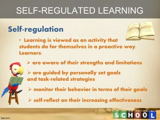 SELF-REGULATED LEARNING
Self-regulation
• Learning is viewed as an activity that
students do for themselves in a proactive way.
Learners:
 are aware of their strengths and limitations
 are guided by personally set goals
and task-related strategies
 monitor their behavior in terms of their goals
 self-reflect on their increasing effectiveness
 
