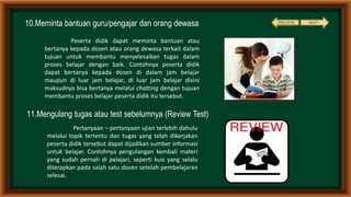 10.Meminta bantuan guru/pengajar dan orang dewasa
11.Mengulang tugas atau test sebelumnya (Review Test)
Peserta didik dapat meminta bantuan atau
bertanya kepada dosen atau orang dewasa terkait dalam
tujuan untuk membantu menyelesaikan tugas dalam
proses belajar dengan baik. Contohnya peserta didik
dapat bertanya kepada dosen di dalam jam belajar
maupun di luar jam belajar, di luar jam belajar disini
maksudnya bisa bertanya melalui chatting dengan tujuan
membantu proses belajar peserta didik itu tersebut.
Pertanyaan – pertanyaan ujian terlebih dahulu
melalui topik tertentu dan tugas yang telah dikerjakan
peserta didik tersebut dapat dijadikan sumber informasi
untuk belajar. Contohnya pengulangan kembali materi
yang sudah pernah di pelajari, seperti kuis yang selalu
diterapkan pada salah satu dosen setelah pembelajaran
selesai.
NEXTPREVIEW
 