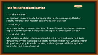 • Fase Perencanaan
mengadakan perencanaan terhadap kegiatan pembelajaran yang dilakukan,
seperti; merencanakan kegiatan belajar yang akan dilakukan
• Fase Kinerja
penerapan dari perencanaan yang telah disusun. Seperti; setelah merencanakan
kegiatan pembelajar kita mengaplikasikan kegiatan pembelajaran tersebut
• Fase Refleksi diri
Mengadakan penilaian terhadap diri sendiri untuk membandingkan hasil kerja
dengan tujuan yang ingin dicapai. Seperti; membandingkan hasil yang didapatkan
dengan kinerja yang kita sudah lakukan, apakah tujuanya sudah tercapai atau
belum dari hasil kinerja tersebut.
MATERI
 