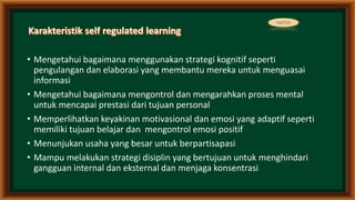 • Mengetahui bagaimana menggunakan strategi kognitif seperti
pengulangan dan elaborasi yang membantu mereka untuk menguasai
informasi
• Mengetahui bagaimana mengontrol dan mengarahkan proses mental
untuk mencapai prestasi dari tujuan personal
• Memperlihatkan keyakinan motivasional dan emosi yang adaptif seperti
memiliki tujuan belajar dan mengontrol emosi positif
• Menunjukan usaha yang besar untuk berpartisapasi
• Mampu melakukan strategi disiplin yang bertujuan untuk menghindari
gangguan internal dan eksternal dan menjaga konsentrasi
MATERI
 