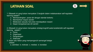 1. Dibawah ini yang bukan merupakan 3 langkah dalam melaksanakan self regulated
learning adalah?
a. Membandingkan posisi diri dengan standar tertentu
b. Memberikan respon sendiri
c. Melakukan sesuatu hal untuk mendapatkan reward
d. Dapat mengobservasi diri sendiri
2. Dibawah ini yang bukan merupakan strategi kognitif pada karakteristik self regulated
learning adalah?
a. Peran
b. Organisasi
c. Pengulangan
d. Elaborasi
3. Salah satu faktor yang mempengaruhi semangat belajar
adalah
a. asimilasi b. motivasi c. mediasi d. konsilasi
NEXT
 