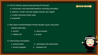 4. Ciri-ciri individu yang kurang percaya diri kecuali…
a. menyimpan rasa takut/kekhawatiran terhadap penolakan
b. pesimis, mudah memulai segala sesuatu sisi negatif
c. mudah menyerah pada nasib
d. kooperatif
5. Kita dapat membandingkan kinerja dengan tujuan yang akan
dicapai pada fase…
a. kontrol b. perencanaan
c. refleksi diri d. kinerja
6. Fase kinerja merupakan…
a. perencanaan b. penerapan dari perencaan
c. kontrol kegiatan d. penilaian diri
PREVIEW NEXT
 