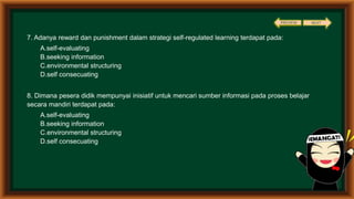 7. Adanya reward dan punishment dalam strategi self-regulated learning terdapat pada:
A.self-evaluating
B.seeking information
C.environmental structuring
D.self consecuating
8. Dimana pesera didik mempunyai inisiatif untuk mencari sumber informasi pada proses belajar
secara mandiri terdapat pada:
A.self-evaluating
B.seeking information
C.environmental structuring
D.self consecuating
PREVIEW NEXT
 