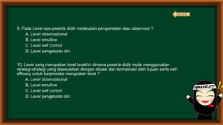 9. Pada Level apa peserta didik melakukan pengamatan atau observasi ?
A. Level observasional
B. Level emultive
C. Level self control
D. Level pengaturan diri
10. Level yang merupakan level terakhir dimana peserta didik mulai menggunakan
strategi-strategi yang disesuaikan dengan situasi dan termotivasi oleh tujuan serta self-
efficacy untuk berprestasi merupakan level ?
A. Level observasional
B. Level emultive
C. Level self control
D. Level pengaturan diri
PREVIEW
 