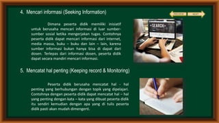 4. Mencari informasi (Seeking Information)
5. Mencatat hal penting (Keeping record & Monitoring)
Dimana peserta didik memiliki inisiatif
untuk berusaha mencari informasi di luar sumber-
sumber sosial ketika mengerjakan tugas. Contohnya
peserta didik dapat mencari informasi dari internet,
media massa, buku – buku dan lain – lain, karena
sumber informasi bukan hanya bisa di dapat dari
dosen. Terlepas dari informasi dosen, peserta didik
dapat secara mandiri mencari informasi.
Peserta didik berusaha mencatat hal - hal
penting yang berhubungan dengan topik yang dipelajari.
Contohnya dengan peserta didik dapat mencatat hal – hal
yang penting dengan kata – kata yang dibuat peserta didik
itu sendiri kemudian dengan apa yang di tulis peserta
didik pasti akan mudah dimengerti.
PREVIEW NEXT
 