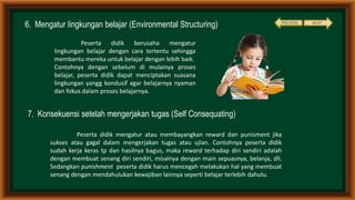 6. Mengatur lingkungan belajar (Environmental Structuring)
7. Konsekuensi setelah mengerjakan tugas (Self Consequating)
Peserta didik berusaha mengatur
lingkungan belajar dengan cara tertentu sehingga
membantu mereka untuk belajar dengan lebih baik.
Contohnya dengan sebelum di mulainya proses
belajar, peserta didik dapat menciptakan suasana
lingkungan yangg kondusif agar belajarnya nyaman
dan fokus dalam proses belajarnya.
Peserta didik mengatur atau membayangkan reward dan punisment jika
sukses atau gagal dalam mengerjakan tugas atau ujian. Contohnya peserta didik
sudah kerja keras tp dan hasilnya bagus, maka reward terhadap diri sendiri adalah
dengan membuat senang diri sendiri, misalnya dengan main sepuasnya, belanja, dll.
Sedangkan punishment peserta didik harus mencegah melakukan hal yang membuat
senang dengan mendahulukan kewajiban lainnya seperti belajar terlebih dahulu.
NEXTPREVIEW
 