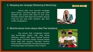8. Mengulang dan mengingat (Rehearsing & Memorizing)
9. Meminta bantuan teman sebaya (Seek Peer Assistance)
Peserta didik harus berusaha mengingat
bahan bacaan. Contohnya dengan apa yang sudah
dipelajari oleh peserta didik dapat di baca ulang.
Kemudian peserta didik dapat menceritakan ulang ke
orang lain apa yang sudah dipelajari, agar lebih
mudah mengingatnya.
Saat peserta didik menghadapi masalah
yang berhubungan dengan tugas yang sedang
dikerjakan, peserta didik dapat meminta bantuan
teman sebaya. Contohnya dengan bertanya kepada
teman yang lebih mengerti, kemudian meminta
teman tersebut menjelaskan memakai bahasanya dan
hal tersebut dapat memudahkan untuk mengerti.
NEXTPREVIEW
 