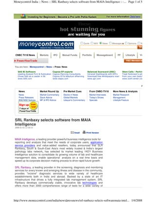 Moneycontrol India :: News :: SRL Ranbaxy selects software from MAIA Intelligence :: :... Page 1 of 5




                                                                  Quote       NAV      News   Messages         Opinions    Notices




 CNBC TV18 News         Markets      IPO      Mutual Funds       Portfolio       Messageboard       PF       Lifestyle     Videos




You are here : Moneycontrol » News » Press- News

   SAS BI Software                    Cognos EP experts                Balanced Scorecard (BSC)          Stem Cells - Parkinson
   Leading Analyst Firm & Publication Cognos Planning Consultants      Intranet Dashboards with KPI's    Treat Parkinson’s with Stem Cells
   Chose SAS as a Leader in BI        Cognos EP & Adaytum ePlanning    Download free Whitepapers now!    from your own body!
   www.SAS.com                        www.olapis.com                   www.qpr.com                       www.xcell-center.com/Parkinson




    News                Market Round Up        Pre Market Cues            From CNBC-TV18        More News & Analysis
    News                Market Commentary      Stocks in News             Market Interviews     Market Research
    Press Releases      Stock Advice           Global Markets             Today's Shows         Management
    BSE/NSE Notices     MF & IPO Advice        Udayan's Commentary        Specials              Lifestyle Feature




SRL Ranbaxy selects software from MAIA
Intelligence
2008-01-03 13:30:53

                                                         Email        Print Version


MAIA Intelligence, a leading provider powerful business intelligence tools for
reporting and analysis that meet the needs of corporate users, application
service providers and value-added resellers, today announced that SLR
Ranbaxy, South & South-East Asia's most widely trusted & India’s largest
pathology labs network, has selected its market leading 1KEY Business
Intelligence solution to consolidate its growing volume of lab and healthcare
management data, enable operational analysis on a real time basis and
speed up its corporate decision making process to drive rapid future growth.

SRL Ranbaxy, a leading provider in the screening, diagnosis and monitoring
services for every known and emerging illness and disease in the community,
provides quot;incisivequot; diagnostic services to wide variety of healthcare
establishments both in India and abroad. Backed by a state of art IT
infrastructure that drives a fully integrated lab management system, SRL
Ranbaxy develops commercially viable, innovative lab technologies and
offers more than 3000 comprehensive range of tests for a wide variety of




http://www.moneycontrol.com/india/news/pressnews/srl-ranbaxy-selects-softwaremaia-intel... 1/4/2008