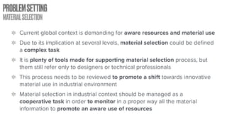 PROBLEMSETTING
MATERIALSELECTION
Current global context is demanding for aware resources and material use
Due to its implication at several levels, material selection could be defined
a complex task
It is plenty of tools made for supporting material selection process, but
them still refer only to designers or technical professionals
This process needs to be reviewed to promote a shift towards innovative
material use in industrial environment
Material selection in industrial context should be managed as a
cooperative task in order to monitor in a proper way all the material
information to promote an aware use of resources
 