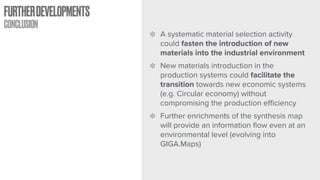FURTHERDEVELOPMENTS
CONCLUSION
A systematic material selection activity
could fasten the introduction of new
materials into the industrial environment
New materials introduction in the
production systems could facilitate the
transition towards new economic systems
(e.g. Circular economy) without
compromising the production eﬃciency
Further enrichments of the synthesis map
will provide an information flow even at an
environmental level (evolving into
GIGA.Maps)
 