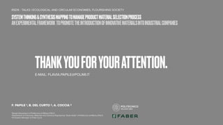 THANKYOUFORYOURATTENTION.
E-MAIL: FLAVIA.PAPILE@POLIMI.IT
RSD9 - TALKS | ECOLOGICAL AND CIRCULAR ECONOMIES, FLOURISHING SOCIETY
F. PAPILE 1, B. DEL CURTO 2, A. COCCIA 3
1Design Department of Politecnico di Milano (ITALY)
2Department of Chemistry, Materials and Chemical Engineering “Giulio Natta” of Politecnico di Milano (ITALY)
3Innovation Manager at Faber S.p.A.
SYSTEMTHINKING&SYNTHESISMAPPINGTOMANAGEPRODUCTMATERIALSELECTIONPROCESS
ANEXPERIMENTALFRAMEWORK TOPROMOTETHEINTRODUCTIONOFINNOVATIVEMATERIALSINTOINDUSTRIALCOMPANIES
 