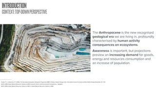 INTRODUCTION
CONTEXT:TOP-DOWNPERSPECTIVE
Drone over quarry in Barossa
Valley, SA, Australia
Picture Retrieved from: https://unsplash.com/photos/
oF7hh97lVqA
The Anthropocene is the new recognised
geological era we are living in, profoundly
characterised by human activity
consequences on ecosystems.
Awareness is important, but projections
preview an increasing demand for goods,
energy and resources consumption and
an increase of population.
Crutzen, P. J., & Stoermer, E. F. (2000). The International Geosphere–Biosphere Programme (IGBP): A Study of Global Change of the International Council for Science (ICSU). Global Change Newsletter, 41, 17–18.
OECD. (2018). Global Material Resources Outlook to 2060: Economic Drivers and Environmental Consequences - Highlights.
OECD. (2019). Global Material Resources Outlook to 2060. In Global Material Resources Outlook to 2060.
 