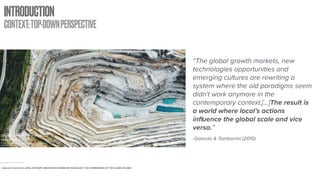 INTRODUCTION
CONTEXT:TOP-DOWNPERSPECTIVE
Drone over quarry in Barossa
Valley, SA, Australia
Picture Retrieved from: https://unsplash.com/photos/
oF7hh97lVqA
Gaiardo & Tamborrini (2015). SYSTEMIC INNOVATION DESIGN METHODOLOGY: THE COMPARISON OF TWO CASES STUDIES.
“The global growth markets, new
technologies opportunities and
emerging cultures are rewriting a
system where the old paradigms seem
didn't work anymore in the
contemporary context.[...]The result is
a world where local’s actions
influence the global scale and vice
versa.”
-Gaiardo & Tamborrini (2015)
 