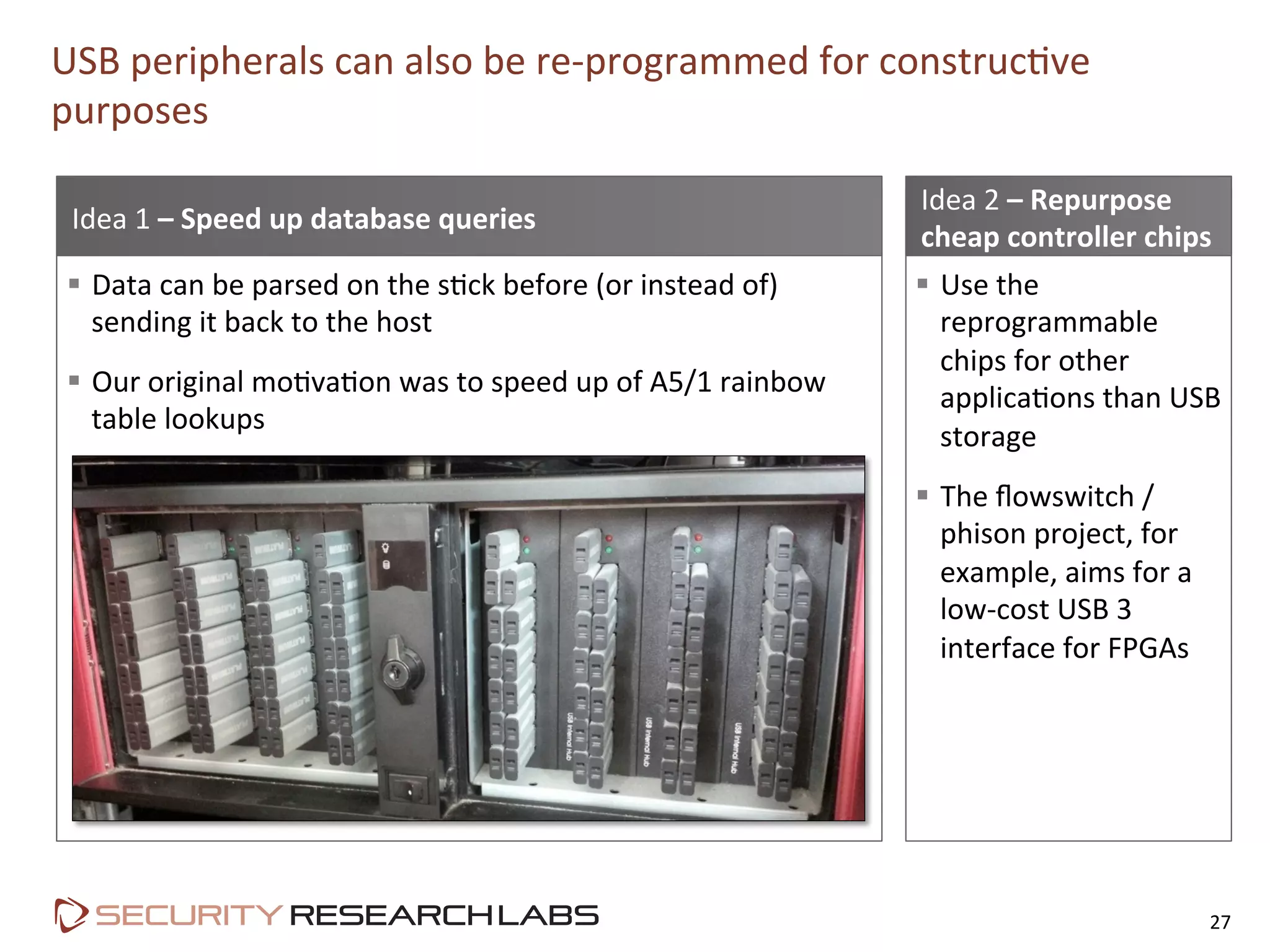 §  Use	
  the	
  
reprogrammable	
  
chips	
  for	
  other	
  
applicaPons	
  than	
  USB	
  
storage	
  
§  The	
  ﬂowswitch	
  /	
  
phison	
  project,	
  for	
  
example,	
  aims	
  for	
  a	
  
low-­‐cost	
  USB	
  3	
  
interface	
  for	
  FPGAs	
  
USB	
  peripherals	
  can	
  also	
  be	
  re-­‐programmed	
  for	
  construcPve	
  
purposes	
  
27	
  
Idea	
  2	
  –	
  Repurpose	
  
cheap	
  controller	
  chips	
  
Idea	
  1	
  –	
  Speed	
  up	
  database	
  queries	
  
§  Data	
  can	
  be	
  parsed	
  on	
  the	
  sPck	
  before	
  (or	
  instead	
  of)	
  
sending	
  it	
  back	
  to	
  the	
  host	
  
§  Our	
  original	
  moPvaPon	
  was	
  to	
  speed	
  up	
  of	
  A5/1	
  rainbow	
  
table	
  lookups	
  
 