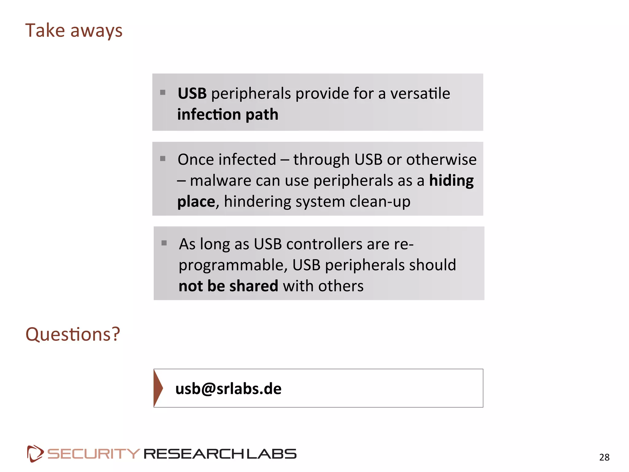 Take	
  aways	
  
28	
  
QuesPons?	
  
	
  usb@srlabs.de	
  
§  USB	
  peripherals	
  provide	
  for	
  a	
  versaPle	
  
infec&on	
  path	
  
§  As	
  long	
  as	
  USB	
  controllers	
  are	
  re-­‐
programmable,	
  USB	
  peripherals	
  should	
  
not	
  be	
  shared	
  with	
  others	
  
§  Once	
  infected	
  –	
  through	
  USB	
  or	
  otherwise	
  
–	
  malware	
  can	
  use	
  peripherals	
  as	
  a	
  hiding	
  
place,	
  hindering	
  system	
  clean-­‐up	
  
 