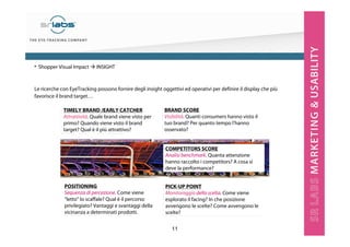 11
Le ricerche con EyeTracking possono fornire degli insight oggettivi ed operativi per definire il display che più
favorisce il brand target…
TIMELY BRAND /EARLY CATCHER
Attrattività. Quale brand viene visto per
primo? Quando viene visto il brand
target? Qual è il più attrattivo?
POSITIONING
Sequenza di percezione. Come viene
“letto” lo scaffale? Qual è il percorso
privilegiato? Vantaggi e svantaggi della
vicinanza a determinati prodotti.
PICK-UP POINT
Monitoraggio della scelta. Come viene
esplorato il facing? In che posizione
avvengono le scelte? Come avvengono le
scelte?
BRAND SCORE
Visibilità. Quanti consumers hanno visto il
tuo brand? Per quanto tempo l’hanno
osservato?
COMPETITORS SCORE
Analisi benchmark. Quanta attenzione
hanno raccolto i competitors? A cosa si
deve la performance?
• Shopper Visual Impact INSIGHT
 