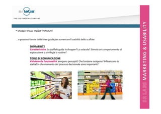 …e possono fornire delle linee guida per aumentare l’usabilità dello scaffale:
SHOPABILITY
Caratteristiche. Lo scaffale guida lo shopper? Lo ostacola? Stimola un comportamento di
esplorazione o privilegia la routine?
TOOLS DI COMUNICAZIONE
Valutarne la funzionalità. Vengono percepiti? Che funzione svolgono? Influenzano la
scelta? In che momento del processo decisionale sono importanti?
• Shopper Visual Impact INSIGHT
 