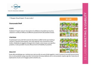 Grancereale Shelf
SCOPO
Analizzare l’impatto visivo di due ipotesi di scaffalatura di prodotti per la prima
colazione e verificare l’efficacia di differenti posizionamenti del prodotto testato.
STRATEGIA
Ai partecipanti sono stati fatti osservare due diversi scaffali tramite eye-tracking a
monitor e, durante l’osservazione, sono stati registrati i loro movimenti oculari.
Inoltre, chiedendo al soggetto di eseguire dei compiti, come trovare uno specifico
prodotto, è stato possibile misurare efficacemente la findability di prodotto.
RISULTATI
• Shopper Visual Impact case study 1
Grazie alla metodologie eye- tracking sono stati raccolti una serie di dati oggettivi, come il numero di secondi trascorsi prima
che un certo prodotto venga osservato, l’ammontare di tempo dedicato ad un certo prodotto rispetto agli altri, il percorso di
esplorazione, le aree con il maggior potere attrattivo etc...
IN LAB
 