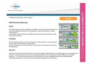 Shelf Test Case Study: Lycia
SCOPO
Confrontare alcune ipotesi di scaffalatura che differiscono per la presenza di prodotti con
linea grafica differente (prodotti Lycia strada grafica 1 oppure strada grafica 2 oppure
strada grafica 3).
In particolare, verificare l’efficacia a scaffale di diversi pack dello stesso prodotto e nello
stesso posizionamento.
STRATEGIA
Il test ha previsto due fasi: un primo momento di osservazione libera e, successivamente,
la ricerca del pack Lycia all’interno dello scaffale.
Durante l’osservazione sono stati registrati i tracciati oculari, senza creare alcun ostacolo
all’esplorazione.
• Shopper Visual Impact case study 2
IN LAB
RISULTATI
Attraverso l’eye-tracking sono stati raccolti numerosi dati oggettivi sulla performance visiva del soggetto: zone maggiormente
osservate, i secondi necessari per trovare uno specifico prodotto, percorsi di esplorazione dello scaffale (punto di entrata,
direzione…). Lo strumento è stato efficace nel fornire dati precisi, mirati e dettagliati nonostante la complessità della
stimolazione proposta. E’ stata così trovata la strada grafica maggiormente riconoscibile.
 